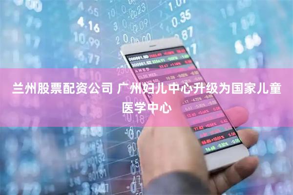 兰州股票配资公司 广州妇儿中心升级为国家儿童医学中心