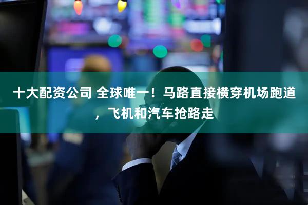 十大配资公司 全球唯一！马路直接横穿机场跑道，飞机和汽车抢路走