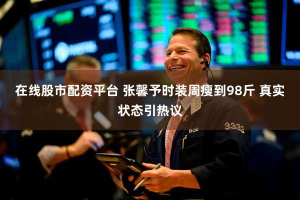 在线股市配资平台 张馨予时装周瘦到98斤 真实状态引热议
