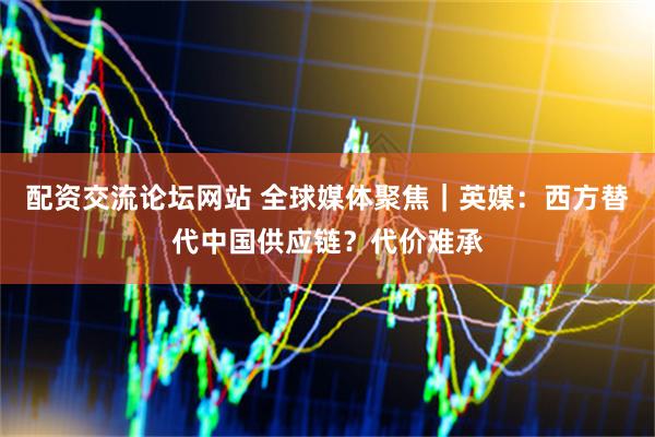 配资交流论坛网站 全球媒体聚焦｜英媒：西方替代中国供应链？代价难承