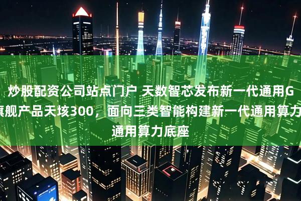 炒股配资公司站点门户 天数智芯发布新一代通用GPU旗舰产品天垓300，面向三类智能构建新一代通用算力底座