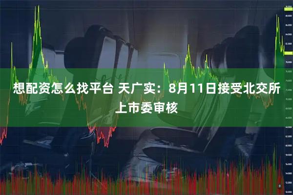 想配资怎么找平台 天广实：8月11日接受北交所上市委审核