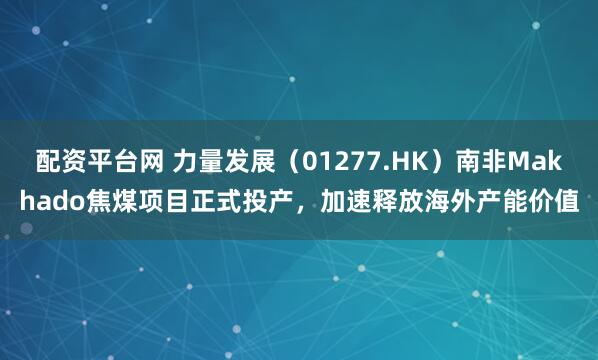 配资平台网 力量发展（01277.HK）南非Makhado焦煤项目正式投产，加速释放海外产能价值