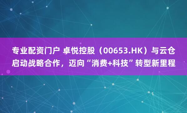 专业配资门户 卓悦控股（00653.HK）与云仓启动战略合作，迈向“消费+科技”转型新里程
