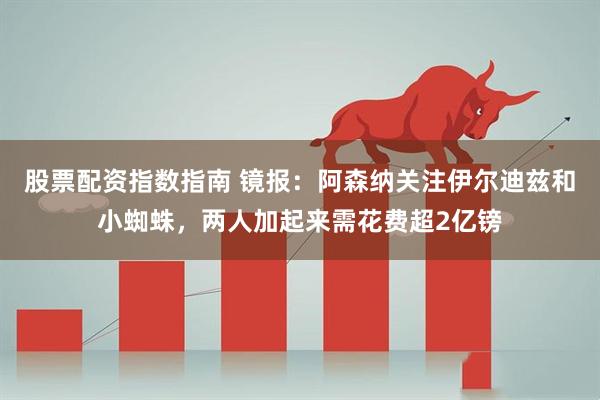 股票配资指数指南 镜报：阿森纳关注伊尔迪兹和小蜘蛛，两人加起来需花费超2亿镑