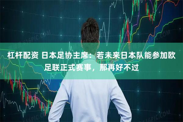 杠杆配资 日本足协主席：若未来日本队能参加欧足联正式赛事，那再好不过